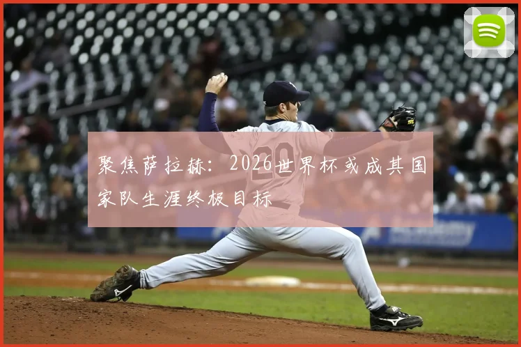聚焦萨拉赫:2026世界杯或成其国家队生涯终极目标