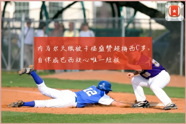 内马尔天赋被卡福盛赞超梅西C罗,自律成巴西核心唯一短板