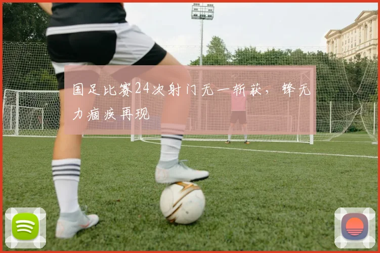 国足比赛24次射门无一斩获,锋无力痼疾再现