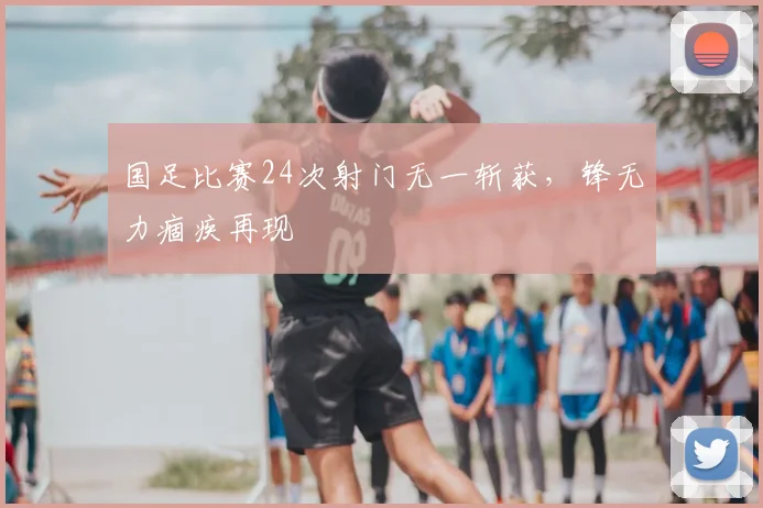 国足比赛24次射门无一斩获,锋无力痼疾再现
