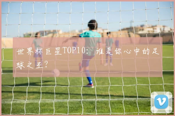 世界杯巨星TOP10：谁是你心中的足球之王？