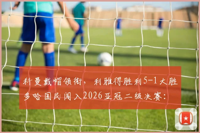 科曼戴帽领衔,利雅得胜利5-1大胜多哈国民闯入2026亚冠二级决赛:比赛集锦与晋级形势分析