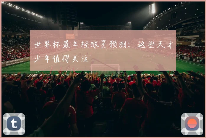 世界杯最年轻球员预测：这些天才少年值得关注