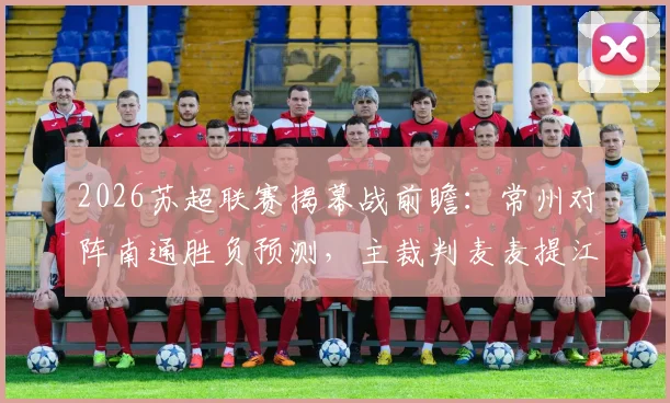 2026苏超联赛揭幕战前瞻:常州对阵南通胜负预测,主裁判麦麦提江执法风格解析,附直播观看指南